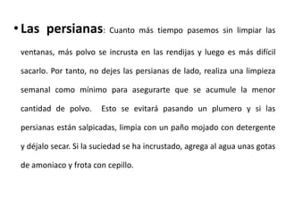 • Las persianas: Cuanto más tiempo pasemos sin limpiar las
ventanas, más polvo se incrusta en las rendijas y luego es más difícil
sacarlo. Por tanto, no dejes las persianas de lado, realiza una limpieza
semanal como mínimo para asegurarte que se acumule la menor
cantidad de polvo.

Esto se evitará pasando un plumero y si las

persianas están salpicadas, limpia con un paño mojado con detergente
y déjalo secar. Si la suciedad se ha incrustado, agrega al agua unas gotas
de amoniaco y frota con cepillo.

 
