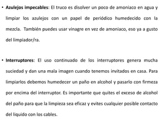 • Azulejos impecables: El truco es disolver un poco de amoniaco en agua y

limpiar los azulejos con un papel de periódico humedecido con la
mezcla. También puedes usar vinagre en vez de amoniaco, eso ya a gusto
del limpiador/ra.

• Interruptores: El uso continuado de los interruptores genera mucha
suciedad y dan una mala imagen cuando tenemos invitados en casa. Para
limpiarlos debemos humedecer un paño en alcohol y pasarlo con firmeza
por encima del interruptor. Es importante que quites el exceso de alcohol
del paño para que la limpieza sea eficaz y evites cualquier posible contacto
del liquido con los cables.

 