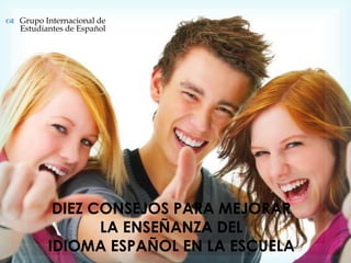  Grupo Internacional de
  Estudiantes de Español




           DIEZ CONSEJOS PARA MEJORAR
                 LA ENSEÑANZA DEL
          IDIOMA ESPAÑOL EN LA ESCUELA
 