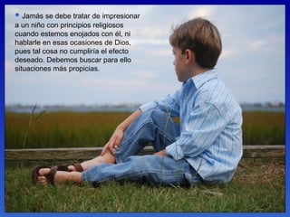 Jamás se debe tratar de impresionar a un niño con principios religiosos cuando estemos enojados con él, ni hablarle en esas ocasiones de Dios, pues tal cosa no cumpliría el efecto deseado. Debemos buscar para ello situaciones más propicias.  