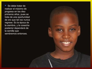 Se debe tratar de realizar el máximo de progreso en los diez primeros años, pues se trata de una oportunidad de oro que tal vez nunca regrese. Es la época de la siembra, y la cosecha posterior dependerá de la semilla que sembremos entonces. 
