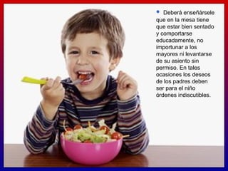Deberá enseñársele que en la mesa tiene que estar bien sentado y comportarse educadamente, no importunar a los mayores ni levantarse de su asiento sin permiso. En tales ocasiones los deseos de los padres deben ser para el niño órdenes indiscutibles.  