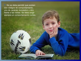 No se debe permitir que existan dos códigos de comportamiento, uno de carácter doméstico y otro frente a las visitas. Se debe exigir siempre un comportamiento cortés.  