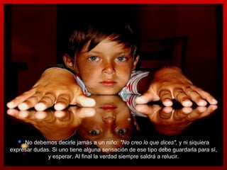 No debemos decirle jamás a un niño:  "No creo lo que dices",  y ni siquiera expresar dudas. Si uno tiene alguna sensación de ese tipo debe guardarla para sí, y esperar.  Al final la verdad siempre saldrá a relucir. 