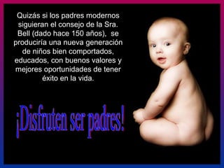 ¡Disfruten ser padres! Quizás si los padres modernos siguieran el consejo de la Sra. Bell (dado hace 150 años),  se produciría una nueva generación de niños bien comportados, educados, con buenos valores y mejores oportunidades de tener éxito en la vida. 
