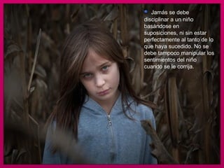 Jamás se debe disciplinar a un niño basándose en suposiciones, ni sin estar perfectamente al tanto de lo que haya sucedido. No se debe tampoco manipular los sentimientos del niño cuando se le corrija.  