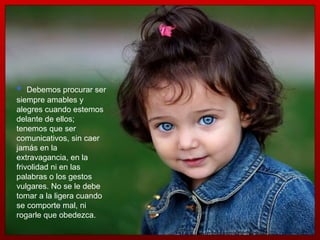 Debemos procurar ser siempre amables y alegres cuando estemos delante de ellos; tenemos que ser comunicativos, sin caer jamás en la extravagancia, en la frivolidad ni en las palabras o los gestos vulgares. No se le debe tomar a la ligera cuando se comporte mal, ni rogarle que obedezca.  