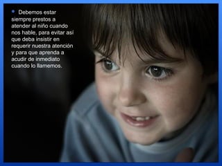 Debemos estar siempre prestos a atender al niño cuando nos hable, para evitar así que deba insistir en requerir nuestra atención y para que aprenda a acudir de inmediato cuando lo llamemos.  