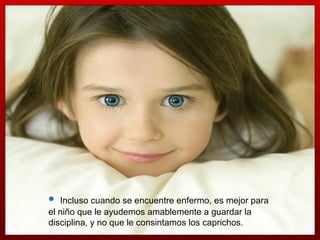 Incluso cuando se encuentre enfermo, es mejor para el niño que le ayudemos amablemente a guardar la disciplina, y no que le consintamos los caprichos. 