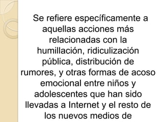 Situación en que un niño o adolescente es repetidamente intimidado, atormentado, acosado, humillado, avergonzado o de alguna manera molestado por otro niño o adolescente a través de mensajes de texto, de correo electrónico, mensajería instantánea, o cualquier otro tipo de tecnología de comunicación como bien pueden ser los sitios de redes sociales, foros, blogs, fotologs y páginas de videos en línea.Texto basado en Cyber-bullying de la Wikipedia.    Se refiere específicamente a aquellas acciones más relacionadas con la humillación, ridiculización pública, distribución de rumores, y otras formas de acoso emocional entre niños y adolescentes que han sido llevadas a Internet y el resto de los nuevos medios de comunicación.