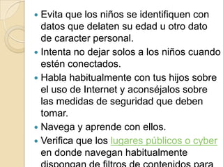 Evita que los niños se identifiquen con datos que delaten su edad u otro dato de caracter personal.Intenta no dejar solos a los niños cuando estén conectados.Habla habitualmente con tus hijos sobre el uso de Internet y aconséjalos sobre las medidas de seguridad que deben tomar. Navega y aprende con ellos.Verifica que los lugares públicos o cyber en donde navegan habitualmente dispongan de filtros de contenidos para menores de edad.