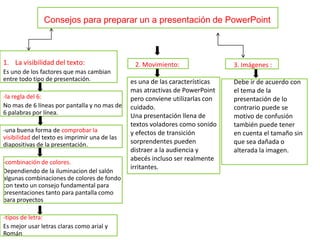 Consejos para preparar un a presentación de PowerPoint

1. La visibilidad del texto:
Es uno de los factores que mas cambian
entre todo tipo de presentación.
-la regla del 6:
No mas de 6 líneas por pantalla y no mas de
6 palabras por línea.
-una buena forma de comprobar la
visibilidad del texto es imprimir una de las
diapositivas de la presentación.
-combinación de colores.
Dependiendo de la iluminacion del salón
algunas combinaciones de colores de fondo
con texto un consejo fundamental para
presentaciones tanto para pantalla como
para proyectos
-tipos de letra:
Es mejor usar letras claras como arial y
Román

2. Movimiento:

es una de las características
mas atractivas de PowerPoint
pero conviene utilizarlas con
cuidado.
Una presentación llena de
textos voladores como sonido
y efectos de transición
sorprendentes pueden
distraer a la audiencia y
abecés incluso ser realmente
irritantes.

3. Imágenes :
Debe ir de acuerdo con
el tema de la
presentación de lo
contrario puede se
motivo de confusión
también puede tener
en cuenta el tamaño sin
que sea dañada o
alterada la imagen.

 