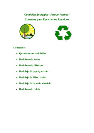 Comisión Ecológica “Arroyo Taruma”
           Consejos para Reciclar los Residuos




Contenido:

  • Que cosas son reciclables

  • Reciclado de Aceite

  • Reciclado de Plásticos

  • Reciclaje de papel y cartón

  • Reciclaje de Pilas Usadas

  • Reciclaje de latas de aluminio

  •   Reciclado de vidrio
 