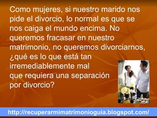 http://recuperarmimatrimonioguia.blogspot.com/ Como mujeres, si nuestro marido nos pide el divorcio, lo normal es que se nos caiga el mundo encima. No queremos fracasar en nuestro matrimonio, no queremos divorciarnos, ¿qué es lo que está tan irremediablemente mal  que requiera una separación  por divorcio?  