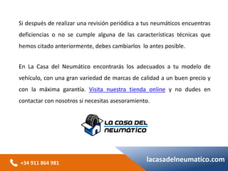 +34 911 864 981
lacasadelneumatico.com
Si después de realizar una revisión periódica a tus neumáticos encuentras
deficiencias o no se cumple alguna de las características técnicas que
hemos citado anteriormente, debes cambiarlos lo antes posible.
En La Casa del Neumático encontrarás los adecuados a tu modelo de
vehículo, con una gran variedad de marcas de calidad a un buen precio y
con la máxima garantía. Visita nuestra tienda online y no dudes en
contactar con nosotros si necesitas asesoramiento.
 