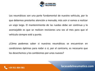 +34 911 864 981
lacasadelneumatico.com
Los neumáticos son una parte fundamental de nuestro vehículo, por lo
que debemos prestarles atención a menudo, más aún si vamos a realizar
un viaje largo. El mantenimiento de las ruedas debe ser continuo y lo
aconsejable es que se realicen revisiones una vez al mes para que el
vehículo siempre esté a punto.
¿Cómo podemos saber si nuestros neumáticos se encuentran en
condiciones óptimas para rodar o si, por el contrario, es necesario que
los desechemos y los cambiemos por unos nuevos?
 