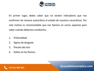 +34 911 864 981
lacasadelneumatico.com
En primer lugar, debes saber que no existen indicadores que nos
confirmen de manera automática el estado de nuestros neumáticos. Por
este motivo es recomendable que nos fijemos en varios aspectos para
saber cuándo debemos cambiarlos:
1. Profundidad
2. Signos de desgaste
3. Presión del aire
4. Daños en los flancos
 