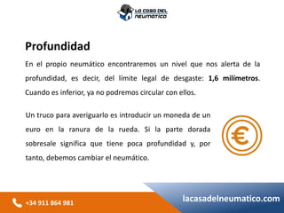 +34 911 864 981
lacasadelneumatico.com
Profundidad
En el propio neumático encontraremos un nivel que nos alerta de la
profundidad, es decir, del límite legal de desgaste: 1,6 milímetros.
Cuando es inferior, ya no podremos circular con ellos.
Un truco para averiguarlo es introducir un moneda de un
euro en la ranura de la rueda. Si la parte dorada
sobresale significa que tiene poca profundidad y, por
tanto, debemos cambiar el neumático.
 