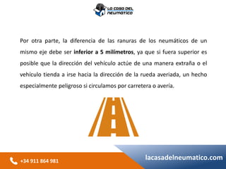 +34 911 864 981
lacasadelneumatico.com
Por otra parte, la diferencia de las ranuras de los neumáticos de un
mismo eje debe ser inferior a 5 milímetros, ya que si fuera superior es
posible que la dirección del vehículo actúe de una manera extraña o el
vehículo tienda a irse hacia la dirección de la rueda averiada, un hecho
especialmente peligroso si circulamos por carretera o avería.
 
