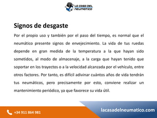 +34 911 864 981
lacasadelneumatico.com
Signos de desgaste
Por el propio uso y también por el paso del tiempo, es normal que el
neumático presente signos de envejecimiento. La vida de tus ruedas
depende en gran medida de la temperatura a la que hayan sido
sometidos, al modo de almacenaje, a la carga que hayan tenido que
soportar en los trayectos o a la velocidad alcanzada por el vehículo, entre
otros factores. Por tanto, es difícil adivinar cuántos años de vida tendrán
tus neumáticos, pero precisamente por esto, conviene realizar un
mantenimiento periódico, ya que favorece su vida útil.
 