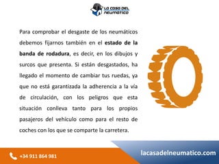 +34 911 864 981
lacasadelneumatico.com
Para comprobar el desgaste de los neumáticos
debemos fijarnos también en el estado de la
banda de rodadura, es decir, en los dibujos y
surcos que presenta. Si están desgastados, ha
llegado el momento de cambiar tus ruedas, ya
que no está garantizada la adherencia a la vía
de circulación, con los peligros que esta
situación conlleva tanto para los propios
pasajeros del vehículo como para el resto de
coches con los que se comparte la carretera.
 