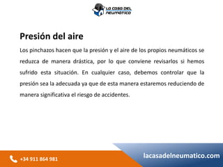 +34 911 864 981
lacasadelneumatico.com
Presión del aire
Los pinchazos hacen que la presión y el aire de los propios neumáticos se
reduzca de manera drástica, por lo que conviene revisarlos si hemos
sufrido esta situación. En cualquier caso, debemos controlar que la
presión sea la adecuada ya que de esta manera estaremos reduciendo de
manera significativa el riesgo de accidentes.
 