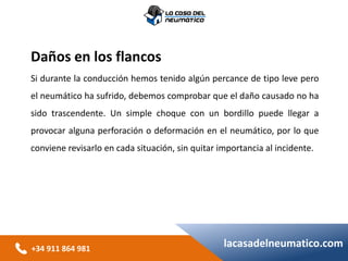 +34 911 864 981
lacasadelneumatico.com
Daños en los flancos
Si durante la conducción hemos tenido algún percance de tipo leve pero
el neumático ha sufrido, debemos comprobar que el daño causado no ha
sido trascendente. Un simple choque con un bordillo puede llegar a
provocar alguna perforación o deformación en el neumático, por lo que
conviene revisarlo en cada situación, sin quitar importancia al incidente.
 