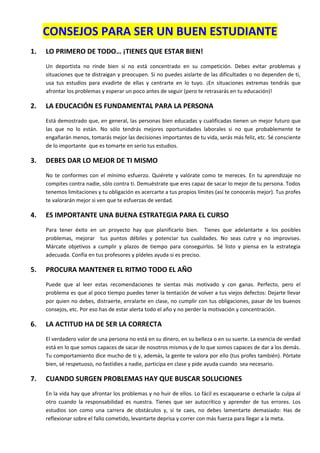 CONSEJOS PARA SER UN BUEN ESTUDIANTE
1. LO PRIMERO DE TODO… ¡TIENES QUE ESTAR BIEN!
Un deportista no rinde bien si no está concentrado en su competición. Debes evitar problemas y
situaciones que te distraigan y preocupen. Si no puedes aislarte de las dificultades o no dependen de ti,
usa tus estudios para evadirte de ellas y centrarte en lo tuyo. ¡En situaciones extremas tendrás que
afrontar los problemas y esperar un poco antes de seguir (pero te retrasarás en tu educación)!
2. LA EDUCACIÓN ES FUNDAMENTAL PARA LA PERSONA
Está demostrado que, en general, las personas bien educadas y cualificadas tienen un mejor futuro que
las que no lo están. No sólo tendrás mejores oportunidades laborales si no que probablemente te
engañarán menos, tomarás mejor las decisiones importantes de tu vida, serás más feliz, etc. Sé consciente
de lo importante que es tomarte en serio tus estudios.
3. DEBES DAR LO MEJOR DE TI MISMO
No te conformes con el mínimo esfuerzo. Quiérete y valórate como te mereces. En tu aprendizaje no
compites contra nadie, sólo contra ti. Demuéstrate que eres capaz de sacar lo mejor de tu persona. Todos
tenemos limitaciones y tu obligación es acercarte a tus propios límites (así te conocerás mejor). Tus profes
te valorarán mejor si ven que te esfuerzas de verdad.
4. ES IMPORTANTE UNA BUENA ESTRATEGIA PARA EL CURSO
Para tener éxito en un proyecto hay que planificarlo bien. Tienes que adelantarte a los posibles
problemas, mejorar tus puntos débiles y potenciar tus cualidades. No seas cutre y no improvises.
Márcate objetivos a cumplir y plazos de tiempo para conseguirlos. Sé listo y piensa en la estrategia
adecuada. Confía en tus profesores y pídeles ayuda si es preciso.
5. PROCURA MANTENER EL RITMO TODO EL AÑO
Puede que al leer estas recomendaciones te sientas más motivado y con ganas. Perfecto, pero el
problema es que al poco tiempo puedes tener la tentación de volver a tus viejos defectos: Dejarte llevar
por quien no debes, distraerte, enralarte en clase, no cumplir con tus obligaciones, pasar de los buenos
consejos, etc. Por eso has de estar alerta todo el año y no perder la motivación y concentración.
6. LA ACTITUD HA DE SER LA CORRECTA
El verdadero valor de una persona no está en su dinero, en su belleza o en su suerte. La esencia de verdad
está en lo que somos capaces de sacar de nosotros mismos y de lo que somos capaces de dar a los demás.
Tu comportamiento dice mucho de ti y, además, la gente te valora por ello (tus profes también). Pórtate
bien, sé respetuoso, no fastidies a nadie, participa en clase y pide ayuda cuando sea necesario.
7. CUANDO SURGEN PROBLEMAS HAY QUE BUSCAR SOLUCIONES
En la vida hay que afrontar los problemas y no huir de ellos. Lo fácil es escaquearse o echarle la culpa al
otro cuando la responsabilidad es nuestra. Tienes que ser autocrítico y aprender de tus errores. Los
estudios son como una carrera de obstáculos y, si te caes, no debes lamentarte demasiado: Has de
reflexionar sobre el fallo cometido, levantarte deprisa y correr con más fuerza para llegar a la meta.
 