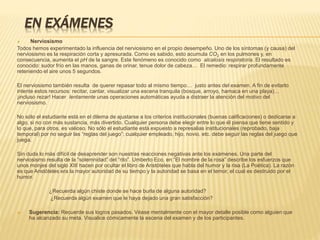 EN EXÁMENES
 Nerviosismo
Todos hemos experimentado la influencia del nerviosismo en el propio desempeño. Uno de los síntomas (y causa) del
nerviosismo es la respiración corta y apresurada. Como es sabido, esto acumula CO2 en los pulmones y, en
consecuencia, aumenta el pH de la sangre. Este fenómeno es conocido como alcalosis respiratoria. El resultado es
conocido: sudor frío en las manos, ganas de orinar, tenue dolor de cabeza… El remedio: respirar profundamente
reteniendo el aire unos 5 segundos.
El nerviosismo también resulta de querer repasar todo al mismo tiempo… justo antes del examen. A fin de evitarlo
intente estos recursos: recitar, cantar, visualizar una escena tranquila (bosque, arroyo, hamaca en una playa)…
¡incluso rezar! Hacer lentamente unas operaciones automáticas ayuda a distraer la atención del motivo del
nerviosismo.
No sólo el estudiante está en el dilema de ajustarse a los criterios institucionales (buenas calificaciones) o dedicarse a
algo, si no con más sustancia, más divertido. Cualquier persona debe elegir entre lo que él piensa que tiene sentido y
lo que, para otros, es valioso. No sólo el estudiante está expuesto a represalias institucionales (reprobado, baja
temporal) por no seguir las “reglas del juego”; cualquier empleado, hijo, novio, etc. debe seguir las reglas del juego que
juega.
Sin duda lo más difícil de desaprender son nuestras reacciones negativas ante los exámenes. Una parte del
nerviosismo resulta de la “solemnidad” del “rito”. Umberto Eco, en “El nombre de la rosa” describe los esfuerzos que
unos monjes del siglo XIII hacen por ocultar el libro de Aristóteles que habla del humor y la risa (La Poética). La razón
es que Aristóteles era la mayor autoridad de su tiempo y la autoridad se basa en el temor, el cual es destruido por el
humor.
¿Recuerda algún chiste donde se hace burla de alguna autoridad?
¿Recuerda algún examen que le haya dejado una gran satisfacción?
 Sugerencia: Recuerde sus logros pasados. Véase mentalmente con el mayor detalle posible como alguien que
ha alcanzado su meta. Visualice cómicamente la escena del examen y de los participantes.
 