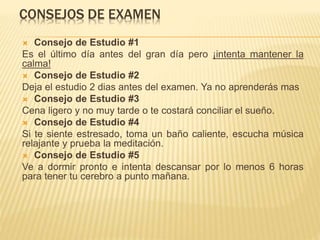 CONSEJOS DE EXAMEN
 Consejo de Estudio #1
Es el último día antes del gran día pero ¡intenta mantener la
calma!
 Consejo de Estudio #2
Deja el estudio 2 dias antes del examen. Ya no aprenderás mas
 Consejo de Estudio #3
Cena ligero y no muy tarde o te costará conciliar el sueño.
 Consejo de Estudio #4
Si te siente estresado, toma un baño caliente, escucha música
relajante y prueba la meditación.
 Consejo de Estudio #5
Ve a dormir pronto e intenta descansar por lo menos 6 horas
para tener tu cerebro a punto mañana.
 