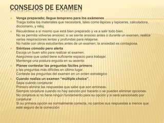 CONSEJOS DE EXAMEN
 Venga preparado; llegue temprano para los exámenes
Traiga todos los materiales que necesitará, tales como lápices y lapiceras, calculadora,
diccionario, y reloj.
 Recuérdese a sí mismo que está bien preparado y va a salir todo bien.
No se permita volverse ansioso; si se siente ansioso antes o durante un examen, realice
varias respiraciones lentas y profundas para relajarse.
No hable con otros estudiantes antes de un examen; la ansiedad es contagiosa.
 Siéntase cómodo pero alerta
Escoja un buen sitio para realizar el examen.
Asegúrese que usted tiene suficiente espacio para trabajar.
Mantenga una postura erguida en su asiento
 Planee contestar las preguntas fáciles primero
y las preguntas más difíciles en último lugar.
Conteste las preguntas del examen en un orden estratégico
 Cuando realiza un examen “múltiple choice”,
Sepa cuándo conjeturar
Primero elimine las respuestas que sabe que son erróneas.
Siempre conjeture cuando no hay sanción por hacerlo o se pueden eliminar opciones.
No conjeture si no tiene ningún fundamento para su opción y si será sancionado por
conjeturar
Si su primera opción es normalmente correcta, no cambie sus respuestas a menos que
esté seguro de la corrección
 