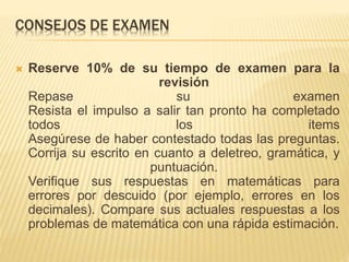 CONSEJOS DE EXAMEN
 Reserve 10% de su tiempo de examen para la
revisión
Repase su examen
Resista el impulso a salir tan pronto ha completado
todos los items
Asegúrese de haber contestado todas las preguntas.
Corrija su escrito en cuanto a deletreo, gramática, y
puntuación.
Verifique sus respuestas en matemáticas para
errores por descuido (por ejemplo, errores en los
decimales). Compare sus actuales respuestas a los
problemas de matemática con una rápida estimación.
 