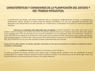 CARACTERÍSTICAS Y CONDICIONES DE LA PLANIFICACIÓN DEL ESTUDIO Y
DEL TRABAJO INTELECTUAL
 La planificación del estudio y del trabajo intelectual trata de compaginar equilibradamente el tiempo y la actividad que
pretendemos realizar: distribuir el tiempo entre las distintas actividades, a la vez que asignamos el momento más
adecuado a las características de cada actividad. En consecuencia, el estudiante ha de tener en cuenta los siguientes
aspectos:
Determinar el momento más adecuado para el estudio (¿Cuándo estudiar?). Hay quien rinde mejor por la
mañana, otros lo consiguen por la tarde o la noche. En general, podemos decir que el momento adecuado debe estar alejado
de las comidas para evitar la somnolencia que produce la digestión con el consiguiente bajón del rendimiento. También se
suele decir que por las mañanas se aprende con más rapidez, pero también se olvida antes; por la noche cuesta más trabajo,
pero se retiene mejor. De todas formas, cada persona tiene determinados momentos en los que su rendimiento suele ser más
alto; esos momentos son los que cada cual debe emplear preferentemente para estudiar.
Cada persona debe dedicar al estudio aquellos momentos en los que se encuentra en mejores condiciones físicas,
mentales y ambientales.
Fijar la cantidad de tiempo a emplear en el estudio (¿cuánto tiempo?).
Lo ideal es disponer de tiempo suficiente para abordar todo el trabajo-estudio cotidiano. Una vez establecido el tiempo
quedará fijado con carácter habitual: siempre la misma cantidad de tiempo, a la misma hora y en el mismo lugar. Esta es la
clave del éxito de un horario personal de estudio y de trabajo intelectual.
 