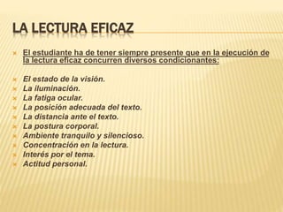 LA LECTURA EFICAZ
 El estudiante ha de tener siempre presente que en la ejecución de
la lectura eficaz concurren diversos condicionantes:
 El estado de la visión.
 La iluminación.
 La fatiga ocular.
 La posición adecuada del texto.
 La distancia ante el texto.
 La postura corporal.
 Ambiente tranquilo y silencioso.
 Concentración en la lectura.
 Interés por el tema.
 Actitud personal.
 
