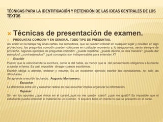 TÉCNICAS PARA LA IDENTIFICACIÓN Y RETENCIÓN DE LAS IDEAS CENTRALES DE LOS
TEXTOS
 Técnicas de presentación de examen.
 PREGUNTAS COMODÍN Y EN GENERAL TODO TIPO DE PREGUNTAS.
Así como en la baraja hay unas cartas, los comodines, que se pueden colocar en cualquier lugar y resultan en algo
provechoso, las preguntas comodín pueden colocarse en cualquier momento y, lo aseguramos, serán siempre de
provecho. Algunos ejemplos de preguntas comodín: ¿puede repetirlo? ¿puede decirlo de otra manera? ¿puede dar
ejemplos? ¿contraejemplos? ¿qué conceptos son indispensables para entender X?
 Escribir
Puesto que la velocidad de la escritura, como la del habla, es menor que la del pensamiento obligamos a la mente
a sujetar el tema. Es casi imposible divagar cuando escribimos.
Escribir obliga a atender, ordenar y resumir. Es un excelente ejercicio escribir las conclusiones, no sólo las
dificultades.
Se aprende a escribir tachando. Augusto Monterroso.
 Escuchar
La diferencia entre oír y escuchar radica en que escuchar implica organizar la información.
 Repasar
Sin ver los apuntes ¿qué vimos en el curso?¿qué no me quedó claro? ¿qué me gustó? Es imposible que el
estudiante pueda entender el material de un examen ni siquiera tiene en mente lo que se presentó en el curso.
 