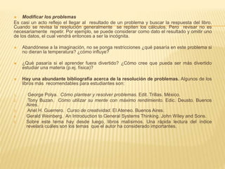  Modificar los problemas
Es casi un acto reflejo el llegar al resultado de un problema y buscar la respuesta del libro.
Cuando se revisa la resolución generalmente se repiten los cálculos. Pero revisar no es
necesariamente repetir. Por ejemplo, se puede considerar como dato el resultado y omitir uno
de los datos, el cual vendrá entonces a ser la incógnita.
 Abandónese a la imaginación, no se ponga restricciones ¿qué pasaría en este problema si
no dieran la temperatura? ¿cómo influye?
 ¿Qué pasaría si el aprender fuera divertido? ¿Cómo cree que pueda ser más divertido
estudiar una materia (p.ej. física)?
 Hay una abundante bibliografía acerca de la resolución de problemas. Algunos de los
libros más recomendables para estudiantes son:
1. George Polya. Cómo plantear y resolver problemas. Edit. Trillas. México.
2. Tony Buzan. Cómo utilizar su mente con máximo rendimiento. Edic. Deusto. Buenos
Aires.
3. Ariel H. Guerrero. Curso de creatividad. El Ateneo. Buenos Aires.
4. Gerald Weinberg. An Introduction to General Systems Thinking. John Wiley and Sons.
5. Sobre este tema hay desde luego, libros malísimos. Una rápida lectura del índice
revelará cuáles son los temas que el autor ha considerado importantes.
 