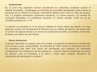  Autoexamen
Es un error muy extendido evaluar únicamente los contenidos olvidando evaluar el
método de trabajo. Propóngase una fórmula de promedios ponderados para evaluar la
eficiencia de su método de estudio, obviamente deberá tener clara la meta del estudio.
P.ej. 0.2 páginas estudiadas (problemas resueltos), 0.3 placer logrado, 0.2 número de
conceptos asimilados, 0.2 problemas resueltos, 0.1 tiempo utilizado. Cada una de las
variables evalúela de 1 a 10.
Lo anterior es aplicable (y no es poca la utilidad) al mismo hábito de estudio. En otras
palabras: analice con tal esquema la eficiencia de sus hábitos de estudio. No evalúe sólo
el número de páginas leídas o el número de problemas resueltos. Considere, sobre todo,
el placer que obtuvo en ese tiempo.
 Hacer simulacros
Cualquier deportista se prepara para una prueba y se ejercita simulando las condiciones
de la prueba (¡vaya perogrullada!). Si competirá en 1500 metros se entrenará para ello.
Es paradójico que sean muy pocos los estudiantes que preparan los exámenes
considerando las condiciones de los exámenes. ¿Intenta resolver problemas con límite
de tiempo? ¿con el formulario a la mano y nada más? ¿Intenta reproducir las
condiciones de nerviosismo y tensión?
 