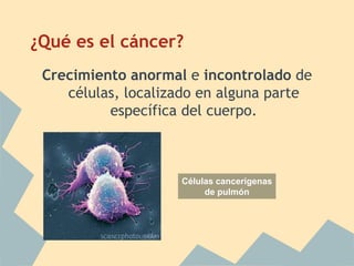 ¿Qué es el cáncer?
 Crecimiento anormal e incontrolado de
    células, localizado en alguna parte
          específica del cuerpo.



                    Células cancerígenas
                         de pulmón
 