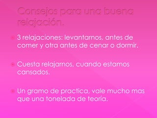  3 relajaciones: levantarnos, antes de 
comer y otra antes de cenar o dormir. 
 Cuesta relajarnos, cuando estamos 
cansados. 
 Un gramo de practica, vale mucho mas 
que una tonelada de teoría. 
