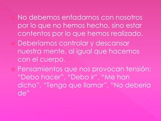  No debemos enfadarnos con nosotros 
por lo que no hemos hecho, sino estar 
contentos por lo que hemos realizado. 
 Deberíamos controlar y descansar 
nuestra mente, al igual que hacemos 
con el cuerpo. 
 Pensamientos que nos provocan tensión: 
“Debo hacer”, “Debo ir”, “Me han 
dicho”, “Tengo que llamar”, “No debería 
de” 
 