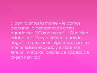  Si contralamos la mente y le damos 
descanso, o pensamos en cosas 
agradables (“Como me reí”, “Que bien 
estaba en”, “Voy a disfrutar cuando 
haga”..) o pensar en algo lindo, nuestra 
mente estará relajada y evitaremos 
tensión muscular, dolores de cabeza de 
origen nervioso. 
 