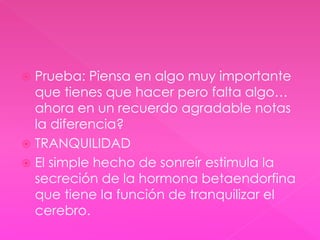  Prueba: Piensa en algo muy importante 
que tienes que hacer pero falta algo… 
ahora en un recuerdo agradable notas 
la diferencia? 
 TRANQUILIDAD 
 El simple hecho de sonreír estimula la 
secreción de la hormona betaendorfina 
que tiene la función de tranquilizar el 
cerebro. 
 