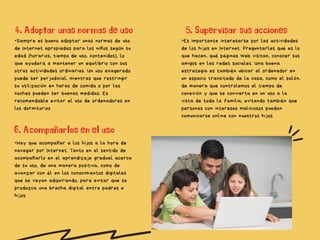 •Siempre es bueno adoptar unas normas de uso
de Internet apropiadas para los niños según su
edad (horarios, tiempo de uso, contenidos), lo
que ayudará a mantener un equilibrio con sus
otras actividades ordinarias. Un uso exagerado
puede ser perjudicial, mientras que restringir
su utilización en horas de comida o por las
noches pueden ser buenas medidas. Es
recomendable evitar el uso de ordenadores en
los dormitorios​
5. Supervisar sus acciones​
4. Adoptar unas normas de uso​
6. Acompañarlos en el uso​
•Es importante interesarse por las actividades
de los hijos en Internet. Preguntarles qué es lo
que hacen, qué páginas web visitan, conocer sus
amigos en las redes sociales. Una buena
estrategia es también ubicar el ordenador en
un espacio transitado de la casa, como el salón,
de manera que controlemos el tiempo de
conexión y que se convierta en un uso a la
vista de toda la familia, evitando también que
personas con intereses maliciosos puedan
comunicarse online con nuestros hijos.​
•Hay que acompañar a los hijos a la hora de
navegar por Internet. Tanto en el sentido de
acompañarlo en el aprendizaje gradual acerca
de su uso, de una manera positiva, como de
avanzar con él en los conocimientos digitales
que se vayan adquiriendo, para evitar que se
produzca una brecha digital entre padres e
hijos.​
 