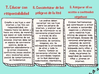 Enseñe a sus hijos a usar
Internet y las TICs con
responsabilidad, con
respeto hacia los demás y
hacia uno mismo, de manera
que sepan en todo momento
las consecuencias de sus
acciones. Internet debe ser
un espacio de convivencia
positiva, donde se
comporten educadamente y
se eviten situaciones
conflictivas (acoso escolar,
etc.). Inculcarles estas
pautas de comportamiento
es fundamental.​
Los padres deben
conversar con sus hijos
sobre los peligros de
Internet, y explicar qué
tipo de información no es
conveniente proporcionar
a través de ella.
Cuidando los datos
personales, de contacto,
imágenes, etc. Se
salvaguarda la privacidad
de ellos y toda la
familia. También es
conveniente informar de
las actividades ilegales
en la Red (descargas
audiovisuales, ciberbulling,
etc.).​
Existen herramientas
que contribuyen a evitar
el acceso a contenidos
negativos y ofensivos
para nuestros hijos.
Filtros de páginas web,
cortafuegos, bloqueo de
ventanas emergentes,
sistemas de control
parental, motores de
búsqueda para niños y
jóvenes, etc. De este
modo, mejoramos la
seguridad de nuestros
niños y jóvenes en
Internet.​
7. Educar con
responsabilidad​




8. Concientizar de los
peligros de la Red​
9. Asegurar el no
acceso a contenidos
negativos
 