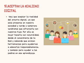 10.ACEPTAR LA REALIDAD
DIGITAL​
Hay que aceptar la realidad
del entorno digital, ya que
está presente en nuestra
sociedad y tarde o temprano
tendremos que afrontarlo con
nuestros hijos. Por ello es
mejor hacerlo con naturalidad,
desde el conocimiento de la
Red y sabiendo que existen
herramientas para ayudarnos
a educarlos responsablemente,
y también para ayudar a los
padres en ese aprendizaje.​
 