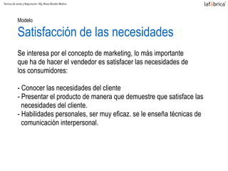 Modelo  
Satisfacción de las necesidades
Se interesa por el concepto de marketing, lo más importante
que ha de hacer el vendedor es satisfacer las necesidades de
los consumidores:
- Conocer las necesidades del cliente
- Presentar el producto de manera que demuestre que satisface las
necesidades del cliente.
- Habilidades personales, ser muy eficaz. se le enseña técnicas de
comunicación interpersonal.
Técnicas de ventas y Negociación / Mg.Alvaro Morales Medina
 