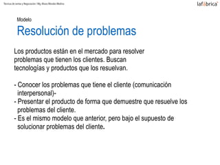 Modelo  
Resolución de problemas
Los productos están en el mercado para resolver
problemas que tienen los clientes. Buscan
tecnologías y productos que los resuelvan.
- Conocer los problemas que tiene el cliente (comunicación
interpersonal)-
- Presentar el producto de forma que demuestre que resuelve los
problemas del cliente.
- Es el mismo modelo que anterior, pero bajo el supuesto de
solucionar problemas del cliente.
Técnicas de ventas y Negociación / Mg.Alvaro Morales Medina
 