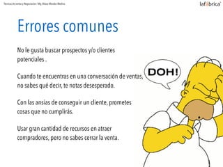 Errores comunes
No le gusta buscar prospectos y/o clientes
potenciales .
Cuando te encuentras en una conversación de ventas,
no sabes qué decir, te notas desesperado.
Con las ansias de conseguir un cliente, prometes
cosas que no cumplirás.
Usar gran cantidad de recursos en atraer
compradores, pero no sabes cerrar la venta.
Técnicas de ventas y Negociación / Mg.Alvaro Morales Medina
 