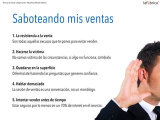 Saboteando mis ventas
1. La resistencia a la venta
Son todas aquellas excusas que te pones para evitar vender.
2. Hacerse la víctima
No somos víctima de las circunstancias, si algo no funciona, cámbialo
3. Quedarse en la superﬁcie
Diferénciate haciendo las preguntas que generen conﬁanza.
4. Hablar demasiado
La sesión de ventas es una conversación, no un monólogo.
5. Intentar vender antes de tiempo
Estar seguros por lo menos en un 70% de interés en el servicio.
Técnicas de ventas y Negociación / Mg.Alvaro Morales Medina
 