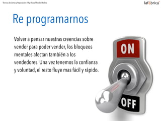 Re programarnos
Volver a pensar nuestras creencias sobre
vender para poder vender, los bloqueos
mentales afectan también a los
vendedores. Una vez tenemos la conﬁanza
y voluntad, el resto fluye mas fácil y rápido.
Técnicas de ventas y Negociación / Mg.Alvaro Morales Medina
 